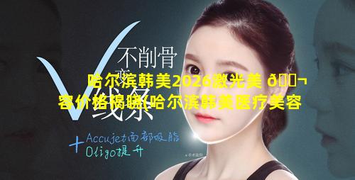 哈尔滨韩美2026激光美 🐬 容价格揭晓(哈尔滨韩美医疗美容门诊部)